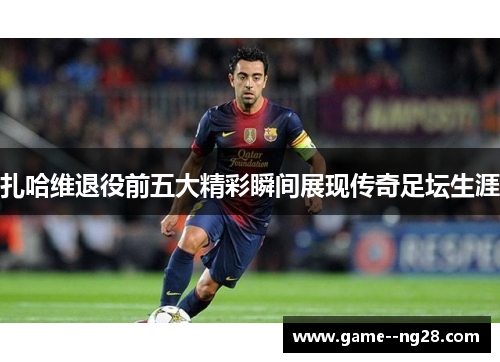 扎哈维退役前五大精彩瞬间展现传奇足坛生涯