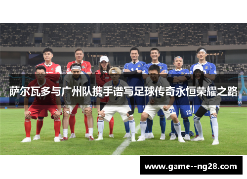 萨尔瓦多与广州队携手谱写足球传奇永恒荣耀之路