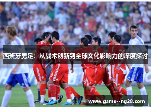 西班牙男足：从战术创新到全球文化影响力的深度探讨