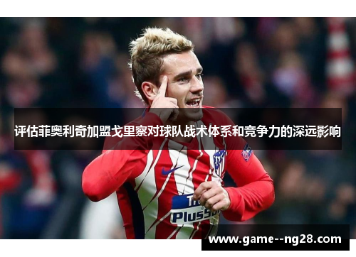 评估菲奥利奇加盟戈里察对球队战术体系和竞争力的深远影响