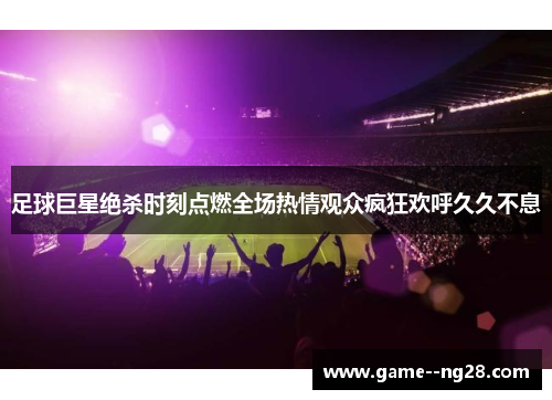 足球巨星绝杀时刻点燃全场热情观众疯狂欢呼久久不息