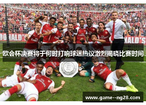欧会杯决赛将于何时打响球迷热议激烈揭晓比赛时间