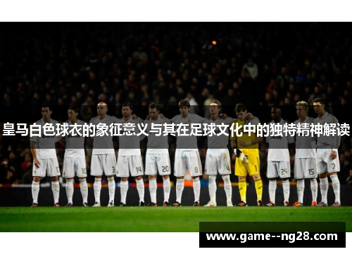 皇马白色球衣的象征意义与其在足球文化中的独特精神解读