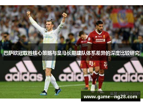 巴萨欧冠取胜核心策略与皇马长期建队体系差异的深度比较研究 巴萨欧冠取胜核心策略与皇马长期建队体系差异的深度比较研究