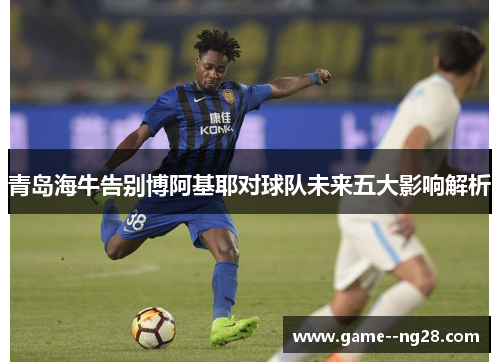 青岛海牛告别博阿基耶对球队未来五大影响解析 青岛海牛告别博阿基耶对球队未来五大影响解析