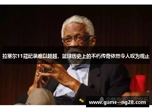 拉塞尔11冠纪录难以超越，篮球历史上的不朽传奇依然令人叹为观止