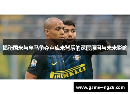 揭秘国米与皇马争夺卢库米背后的深层原因与未来影响 揭秘国米与皇马争夺卢库米背后的深层原因与未来影响