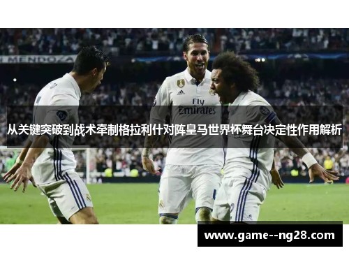 从关键突破到战术牵制格拉利什对阵皇马世界杯舞台决定性作用解析 从关键突破到战术牵制格拉利什对阵皇马世界杯舞台决定性作用解析