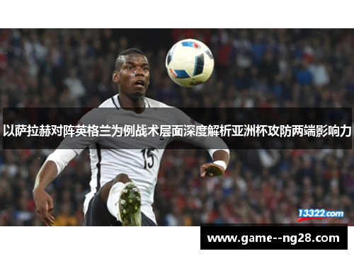 以萨拉赫对阵英格兰为例战术层面深度解析亚洲杯攻防两端影响力 以萨拉赫对阵英格兰为例战术层面深度解析亚洲杯攻防两端影响力