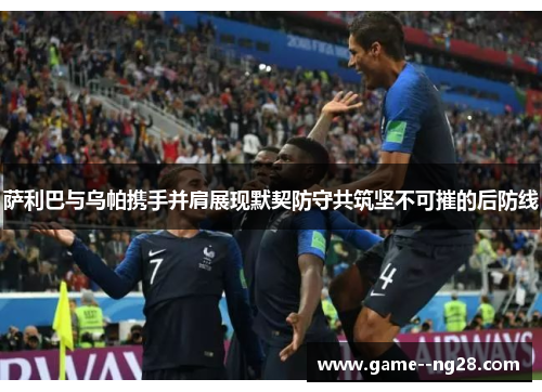 萨利巴与乌帕携手并肩展现默契防守共筑坚不可摧的后防线