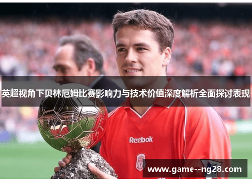 英超视角下贝林厄姆比赛影响力与技术价值深度解析全面探讨表现