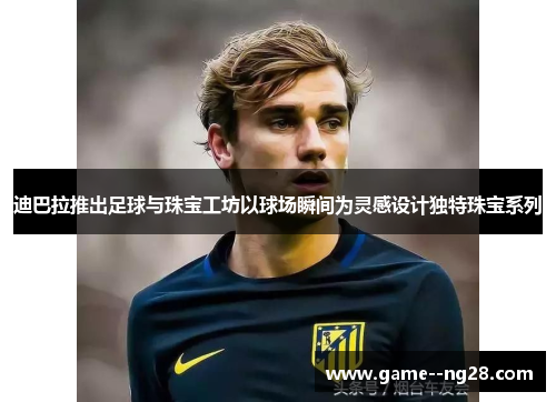 迪巴拉推出足球与珠宝工坊以球场瞬间为灵感设计独特珠宝系列