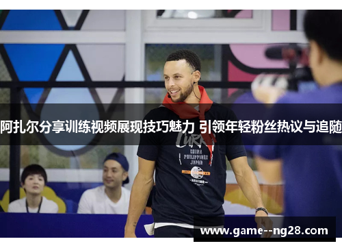 阿扎尔分享训练视频展现技巧魅力 引领年轻粉丝热议与追随