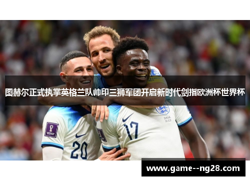 图赫尔正式执掌英格兰队帅印三狮军团开启新时代剑指欧洲杯世界杯