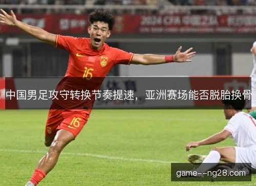 中国男足攻守转换节奏提速，亚洲赛场能否脱胎换骨